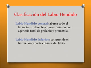 Clasificación del Labio Hendido
Labio Hendido central: abarca todo el
labio, tanto derecho como izquierdo con
agenesia total de prelabio y premaxila.
Labio Hendido Inferior: comprende el
bermellón y parte cutánea del labio.
 
