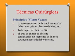 Técnicas Quirúrgicas
Principios (Víctor Veau):
1. La reconstrucción de la cincha muscular
debe ser el primer objetivo del cirujano.
2. Toda la piel del labio es útil.
3. El arco de cupido se obtiene
conservando un segmento de la línea
cutáneomucosa del labio interno.
 