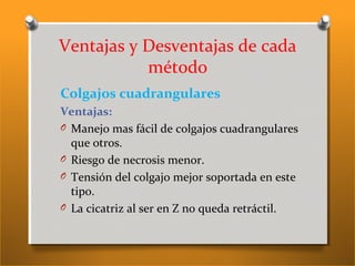 Ventajas y Desventajas de cada
método
Colgajos cuadrangulares
Ventajas:
O Manejo mas fácil de colgajos cuadrangulares
que otros.
O Riesgo de necrosis menor.
O Tensión del colgajo mejor soportada en este
tipo.
O La cicatriz al ser en Z no queda retráctil.
 
