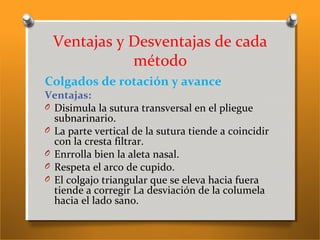 Ventajas y Desventajas de cada
método
Colgados de rotación y avance
Ventajas:
O Disimula la sutura transversal en el pliegue
subnarinario.
O La parte vertical de la sutura tiende a coincidir
con la cresta filtrar.
O Enrrolla bien la aleta nasal.
O Respeta el arco de cupido.
O El colgajo triangular que se eleva hacia fuera
tiende a corregir La desviación de la columela
hacia el lado sano.
 