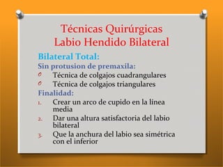 Técnicas Quirúrgicas
Labio Hendido Bilateral
Bilateral Total:
Sin protusion de premaxila:
O Técnica de colgajos cuadrangulares
O Técnica de colgajos triangulares
Finalidad:
1. Crear un arco de cupido en la línea
media
2. Dar una altura satisfactoria del labio
bilateral
3. Que la anchura del labio sea simétrica
con el inferior
 