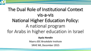 The Dual Role of Institutional Context
vis-a-vis
National Higher Education Policy:
A national program
for Arabs in higher education in Israel
Ayala Hendin
Myers-JDC-Brookdale Institute
SRHE NR, December 2015
 