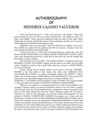AUTHOBIOGRAPHY
                       OF
            HENDRIX CAJANO VALVERDE
         “Have you heard the news?” “ This is the moment”, “Oh, finally!” “This is the
great blessing that we ever had in our entire marriage life” .Oh, thanks to God! “I’m
really really happy!” Those expressed exaltations broke the silence of the night. Those
people kept on running and felt the tension of that momentous moment as if everyone’s
world stopped and waited for that blessing to come.
         Happiness were seen everywhere. Their eyes flickered as brightly as the moon.
The whether also united with the gladness that felt by everyone…because of the new
angel brought by GOD to this blissful couple.
         It was 8:35 of July 18, 1992 when a bouncing baby boy witness the world. His
parents HENRY FERNANDEZ VALVERDE and RECY MONFERO CAJANO couldn’t
waste each moment that passed by to look after to their first son with the thought that
their family is totally complete.
         The first baby boy of CAJANO VALVERDE FAMILY is baptized in the name
HENDRIX CAJANO VALVERDE( aligned with the name of his father and two older
sisters). Hendrix has grown to be a good child, smart boy and now a GOD-FEARING
one and a Gentleman.
         Family, friends and all people closed to him used to call him “PENDIK”.
PENDIK is the third child in their family. His eldest sister HERSHEY MAE
VALVERDE-DELA ROSA is a teacher and happily married with PHILIP V. DELA
ROSA with two kids namely: JAMES BRYLLE and MACHIEVELLI. His second to the
eldest sister is an Agricultural Engineering and now working in Manila, she is
HARLENE C. VALVERDE and her daughter’s name is ELISHA. His youngest brother
is a first year high school student at SINILOAN NATIONAL HIGH SCHOOL.
         When he was young, he is so talented and fun to be with so their neighbors were
so happy if stated to dance. So when he entered the school it was never been a surprise
when he made it the top. He had multihued days in preparatory where he graduated with
honor at Don Felipe Subdivision Day Care Center, Siniloan, Laguna. He was really a
smart boy so when he took elementary, he received awards and recognition. He was
enrolled at BUHAY ELEMENTARY SCHOOL from grades one to three and then
transferred to ANGELA ONG JAVIER MEMORIAL ELEMENTARY SCHOOL due to
family and residential reason. His grandmother TRINIDAD MONFERO CAJANO died
so they were forced to occupy the inherited house of his mother. (Before they were living
at Mariposa St. Don Felipe Subdivision and because of that incident they left their house
and moved to their ancestral house at Gen Luna Wawa Siniloan, Laguna). He continued
his study at that school but after a year he was again transferred. He had finished his two
 