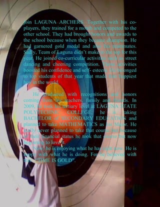 join LAGUNA ARCHERS. Together with his co-
players, they trained for a month and competed to the
other school. They had brought honors and awards to
the school because when they became champion. He
had garnered gold medal and also his teammates.
Sadly, Team of Laguna didn’t make to the top for this
year. He joined co-curricular activities such as street
dancing and cheering competition. Those activities
boosted his confidence and self- esteem. He belonged
to top students of that year that made him happiest
boy in the world.

     He graduated with recognitions and honors
coming from his teachers, family and friends. In
2009, he took his tertiary level at LAGUNA STATE
POLYTECHNIC COLLEGE; he is taking
BACHELOR of SECONDARY EDUCATION and
planned to take MATHEMATICS as his Major. He
really never planned to take that course but because
of their financial status he took that course but now
beginning to love it.
     Now, he is enjoying what he has right now. He is
happy with what he is doing. For he believed with
this: “TIME IS GOLD”.
 