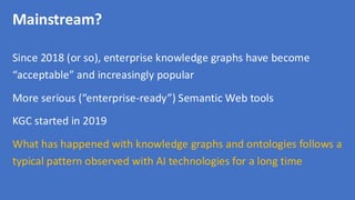 Mainstream?
Since 2018 (or so), enterprise knowledge graphs have become
“acceptable” and increasingly popular
More serious (“enterprise-ready”) Semantic Web tools
KGC started in 2019
What has happened with knowledge graphs and ontologies follows a
typical pattern observed with AI technologies for a long time
 