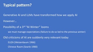 Typical pattern?
Generative AI and LLMs have transformed how we apply AI
However…
Possibility of a 3rd “AI Winter” looms
we must manage expectations (failure to do so led to the previous winter)
Old criticisms of AI are suddenly very relevant today
ELIZA (Weizenbaum 1966)
Chinese Room (Searle 1980)
 
