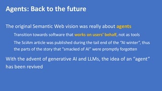 Agents: Back to the future
The original Semantic Web vision was really about agents
Transition towards software that works on users’ behalf, not as tools
The SciAm article was published during the tail end of the “AI winter”, thus
the parts of the story that “smacked of AI” were promptly forgotten
With the advent of generative AI and LLMs, the idea of an “agent”
has been revived
 
