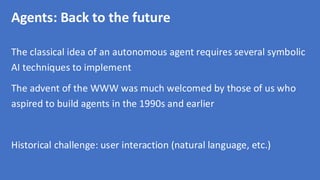 Agents: Back to the future
The classical idea of an autonomous agent requires several symbolic
AI techniques to implement
The advent of the WWW was much welcomed by those of us who
aspired to build agents in the 1990s and earlier
Historical challenge: user interaction (natural language, etc.)
 
