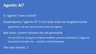 Agentic AI?
Is “agentic” even a word?
Contemporary ”agentic AI” is not really what we imagined earlier
good news: we can now converse with our agents
Bad news: current solutions do not generalize
we are still just using pre-scripted workflow, process automation, triggered
execution of scripts, etc. – and for a limited purpose
The next miracle…?
 