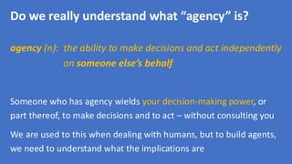 Do we really understand what “agency” is?
agency (n): the ability to make decisions and act independently
on someone else’s behalf
Someone who has agency wields your decision-making power, or
part thereof, to make decisions and to act – without consulting you
We are used to this when dealing with humans, but to build agents,
we need to understand what the implications are
 
