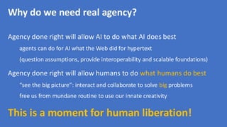Why do we need real agency?
Agency done right will allow AI to do what AI does best
agents can do for AI what the Web did for hypertext
(question assumptions, provide interoperability and scalable foundations)
Agency done right will allow humans to do what humans do best
“see the big picture”: interact and collaborate to solve big problems
free us from mundane routine to use our innate creativity
This is a moment for human liberation!
 