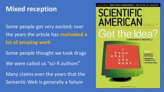 Mixed reception
Some people got very excited; over
the years the article has motivated a
lot of amazing work
Some people thought we took drugs
We were called us “sci-fi authors”
Many claims over the years that the
Semantic Web is generally a failure
 