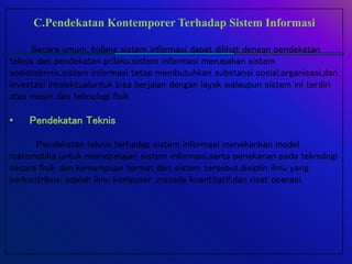 C.Pendekatan Kontemporer Terhadap Sistem Informasi
Secara umum, bidang sistem informasi dapat dilihat dengan pendekatan
teknis dan pendekatan prilaku.sistem informasi merupakan sistem
sosioteknnis.sistem informasi tetap membutuhkan substansi sosial,organisasi,dan
investasi intelektualuntuk bisa berjalan dengan layak walaupun sistem ini terdiri
atas mesin dan teknologi fisik.
• Pendekatan Teknis
Pendekatan teknis terhadap sistem informasi menekankan model
matematika untuk memepelajari sistem informasi,serta penekanan pada teknologi
secara fisik dan kemampuan format dari sistem tersebut.disiplin ilmu yang
berkontribusi adalah ilmu komputer ,metode kuantitatif,dan riset operasi.
 