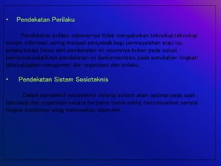 • Pendekatan Perilaku
Pendekatan prilaku sebenarnya tidak mengabaikan teknologi,teknologi
sistem informasi sering menjadi penyebab bagi permasalahan atau isu
prilaku.tetapi fokus dari pendekatan ini umumnya bukan pada solusi
teknisnya,sebaliknya pendekatan ini berkonsentrasi pada perubahan tingkah
laku,kebijakan manajemen dan organisasi dan prilaku.
• Pendekatan Sistem Sosioteknis
Dalam perspektif sosioteknis ,kinerja sistem akan optimal pada saat
teknologi dan organisasi secara bersama-sama saling menyesuaikan sampai
tingkat kombinasi yang memuaskan diperoleh.
 