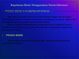 Bagaimana Bisnis Menggunakan Sistem Informasi
• PROSES BISNIS DAN SISTEM INFORMASI
Agar dapat beroprasi, bisnis harus berhubungan dengan banyak bagian
berbeda dari informasi mengenai pemasokan, pelangganan, karyawan, tagihan dan
pembayaran, dan tentu jasa produk dan jasa mereka.
Sistem informasi memungkinkan perusahaan untuk mengelolah seluruh
informasi, membuat keputusan yang lebih baik dan meningkatkan pelaksanaan
proses bisnis mereka.
• PROSES BISNIS
Bisnis adalah arus kerja dari bahan baku, informasi dan pengetahuan
seperangkat aktivitas.
 