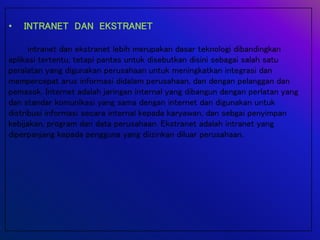 • INTRANET DAN EKSTRANET
intranet dan ekstranet lebih merupakan dasar teknologi dibandingkan
aplikasi tertentu, tetapi pantas untuk disebutkan disini sebagai salah satu
peralatan yang digunakan perusahaan untuk meningkatkan integrasi dan
mempercepat arus informasi didalam perusahaan, dan dengan pelanggan dan
pemasok. Internet adalah jaringan internal yang dibangun dengan perlatan yang
dan standar komunikasi yang sama dengan internet dan digunakan untuk
distribusi informasi secara internal kepada karyawan, dan sebgai penyimpan
kebijakan, program dan data perusahaan. Ekstranet adalah intranet yang
diperpanjang kepada pengguna yang diizinkan diluar perusahaan.
 