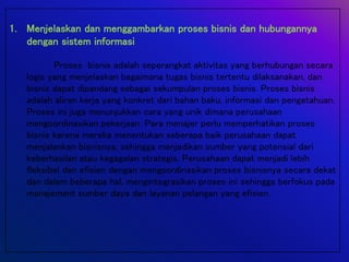 1. Menjelaskan dan menggambarkan proses bisnis dan hubungannya
dengan sistem informasi
Proses bisnis adalah seperangkat aktivitas yang berhubungan secara
logis yang menjelaskan bagaimana tugas bisnis tertentu dilaksanakan, dan
bisnis dapat dipandang sebagai sekumpulan proses bisnis. Proses bisnis
adalah aliran kerja yang konkret dari bahan baku, informasi dan pengetahuan.
Proses ini juga menunjukkan cara yang unik dimana perusahaan
mengoordinasikan pekerjaan. Para menajer perlu memperhatikan proses
bisnis karena mereka menentukan seberapa baik perusahaan dapat
menjalankan bisnisnya, sehingga menjadikan sumber yang potensial dari
keberhasilan atau kegagalan strategis. Perusahaan dapat menjadi lebih
fleksibel dan efisien dengan mengoordinasikan proses bisnisnya secara dekat
dan dalam beberapa hal, mengintegrasikan proses ini sehingga berfokus pada
manajement sumber daya dan layanan pelangan yang efisien.
 