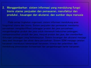 2. Menggambarkan sistem informasi yang mendukung fungsi
bisnis utama: penjualan dan pemasaran, manufaktur dan
produksi , keuangan dan akutansi. dan sumber daya manusia
Pada setiap tingkatan organisasi, sistem informasi mendukung area
fungsional utama dari bisnis. Sistem penjualan dan pemasaran membantu
perusahaan mengidentifikasi pelanggan produk dan jasa perusahaan,
mengembangkan produk dan jasa untuk memenuhi kebutuhan pelanggan,
memperomosikan produk dan jasa, menjual produk dan jasa, dan memberikan
dukungan pelanggan yang berkelanjutan. Sistem keuangan dan akutansi menjaga
data aset keuangan dan aliran dana perusahaan. Sistem SDM menjaga catatan
karyawan: menelusuri kemampuan karyawan, kinerja dan pelantikan: dan
mendukung perencanaan kompensasi dan pengembangan karier karyawan.
 