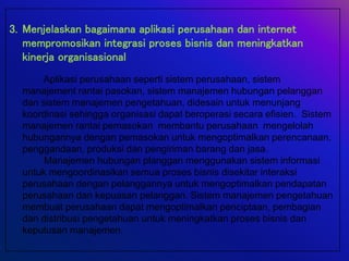 3. Menjelaskan bagaimana aplikasi perusahaan dan internet
mempromosikan integrasi proses bisnis dan meningkatkan
kinerja organisasional
Aplikasi perusahaan seperti sistem perusahaan, sistem
manajement rantai pasokan, sistem manajemen hubungan pelanggan
dan sistem manajemen pengetahuan, didesain untuk menunjang
koordinasi sehingga organisasi dapat beroperasi secara efisien. Sistem
manajemen rantai pemasokan membantu perusahaan mengelolah
hubungannya dengan pemasokan untuk mengoptimalkan perencanaan,
penggandaan, produksi dan pengiriman barang dan jasa.
Manajemen hubungan planggan menggunakan sistem informasi
untuk mengoordinasikan semua proses bisnis disekitar interaksi
perusahaan dengan pelanggannya untuk mengoptimalkan pendapatan
perusahaan dan kepuasan pelanggan. Sistem manajemen pengetahuan
membuat perusahaan dapat mengoptimalkan penciptaan, pembagian
dan distribusi pengetahuan untuk meningkatkan proses bisnis dan
keputusan manajemen.
 