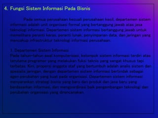 4. Fungsi Sistem Informasi Pada Bisnis
Pada semua perusahaan kecuali perusahaan kecil, departemen sistem
informasi adalah unit organisasi formal yang bertanggung jawab atas jasa
teknologi informasi. Departemen sistem informasi bertanggung jawab untuk
memelihara peranti keras, peranti lunak, penyimpanan data, dan jaringan yang
mencakup infrastruktur teknologi informasi perusahaan.
1. Departemen Sistem Informasi
Pada tahun-tahun awal komputerisasi, kelompok sistem informasi terdiri atas
terutama programer yang melakukan fuksi teknis yang sangat khusus tapi
terbatas. Kini, propersi anggota staf yang bertumbuh adalah analis sistem dan
spesialis jaringan, dengan departemen sistem informasi bertindak sebagai
agen perubahan yang kuat pada organisasi. Departemen sistem informasi
menyarankan strategi bisnis yang baru dan produk dan jasa baru yang
berdasarkan informasi, dan mengoordinasi baik pengembangan teknologi dan
perubahan organisasi yang direncanakan.
 
