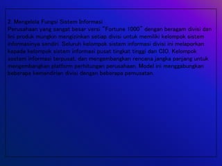 2. Mengelola Fungsi Sistem Informasi
Perusahaan yang sangat besar versi “Fortune 1000” dengan beragam divisi dan
lini produk mungkin mengizinkan setiap divisi untuk memiliki kelompok sistem
informasinya sendiri. Seluruh kelompok sistem informasi divisi ini melaporkan
kepada kelompok sistem informasi pusat tingkat tinggi dan CIO. Kelompok
sostem informasi terpusat, dan mengembangkan rencana jangka panjang untuk
mengembangkan platform perhitungan perusahaan. Model ini menggabungkan
beberapa kemandirian divisi dengan beberapa pemusatan.
 