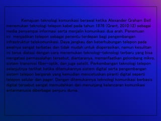 Kemajuan teknologi komunikasi berawal ketika Alexander Graham Bell
menemukan teknologi telepon kabel pada tahun 1876 (Grant, 2010:12) sebagai
media penyampai informasi serta menjalin komunikasi dua arah. Penemuan
ini menjadikan telepon sebagai penentu terdepan bagi pengembangan
infrastruktur telekomunikasi. Daya jangkau dan keterhubungan telepon pada
awalnya sangat terbatas dan tidak mudah untuk dioperasikan, namun kesulitan
ini terus diatasi dengan cara menemukan teknologi-teknologi terbaru yang bisa
mengatasi permasalahan tersebut, diantaranya, memanfaatkan gelombang mikro,
sistem transmisi fiber-optik, dan juga satelit. Perkembangan teknologi telepon
selanjutnya terlihat ketika ditemukannya sistem digital serta pengembangan
sistem telepon bergerak yang kemudian mencetuskan piranti digital seperti
telepon selular dan pager. Dengan ditemukannya teknologi komunikasi berbasis
digital tersebut sangat memudahkan dan menunjang kelancaran komunikasi
antarmanusia diberbagai penjuru dunia.
 