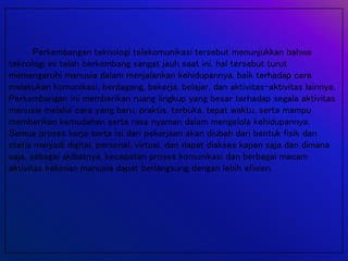 Perkembangan teknologi telekomunikasi tersebut menunjukkan bahwa
teknologi ini telah berkembang sangat jauh saat ini, hal tersebut turut
memengaruhi manusia dalam menjalankan kehidupannya, baik terhadap cara
melakukan komunikasi, berdagang, bekerja, belajar, dan aktivitas-aktivitas lainnya.
Perkembangan ini memberikan ruang lingkup yang besar terhadap segala aktivitas
manusia melalui cara yang baru, praktis, terbuka, tepat waktu, serta mampu
memberikan kemudahan serta rasa nyaman dalam mengelola kehidupannya.
Semua proses kerja serta isi dari pekerjaan akan diubah dari bentuk fisik dan
statis menjadi digital, personal, virtual, dan dapat diakses kapan saja dan dimana
saja, sebagai akibatnya, kecepatan proses komunikasi dan berbagai macam
aktivitas kekinian manusia dapat berlangsung dengan lebih efisien.
 