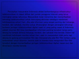 Perubahan masyarakat Indonesia akibat berkembangnya infrastruktur
telekomunikasi ini dapat dilihat dari jumlah pengguna internet yang terus
meningkat setiap tahunnya. Masyarakat mulai menerima dan memanfaatkan
teknologi telekomunikasi untuk menunjang aktivitas sekaligus menikmati
kehidupannya sehari-hari. Jika ada informasi yang sangat penting dari keluarga,
kerabat, dan sahabat, mereka cukup dihubungkan dengan perangkat teknologi
berbasis jaringan telekomunikasi digital (saat ini yang paling cepat di Indonesia
adalah internet 4G) bisa mendapatkan informasi penting tersebut tanpa perlu
datang ke tempat dimana keluarga, kerabat, dan sahabat kita berada. Dalam hal
menikmati kehidupan mereka sehari-hari, saat ini masyarakat tidak perlu lagi
datang ke gedung pertunjukkan film dan menyesal jika ada film-film terbaru yang
terlewatkan untuk ditonton, karena saat ini mereka bisa mengunduh film-film
tersebut dengan memanfaatkan jaringan telekomunikasi digital, kapan pun dan
dimanapun mereka berada.
 