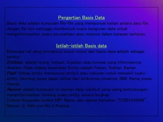 Pengertian Basis Data
Basis data adalah kumpulan file-file yang mempunyai kaitan antara satu file
dengan file lain sehingga membentuk suatu bangunan data untuk
menginformasikan suatu perusahaan atau instansi dalam batasan tertentu
Istilah-istilah Basis data
Beberapa hal yang termaksud unsur-unsur dari basis data adalah sebagai
berikut:
Entititas adalah orang, tempat, kejadian atau konsep yang informasinya
direkam. Pada bidang kesehatan Entity adalah Pasien, Dokter, Kamar.
Field Setiap entity mempunyai atribut atau sebutan untuk mewakili suatu
entity. Seorang siswa dapat dilihat dari atributnya misalnya, NIM, Nama_siswa,
Alamat.
Record adalah kumpulan isi elemen data (atribut) yang saling berhubungan
menginformasikan tentang suatu entity secara lengkap.
Contoh Kumpulan atribut NIP, Nama, dan alamat berisikan “01001245566”,
Sanusi, Jl. Hati suci No 2 Kupang.
 