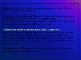 Data Value Merupakan data aktual atau infomasi yang disimpan ditiap data
elemen. Isi atribut disebut nilai data.
Kunci Elemen Data ( Key Data Element ) Tanda pengenal yang secara unik
mengidentifikasikan entitas dari suatu kumpulan entitas.
Contoh Entitas Mahasiswa yang mempunyai atribut-atribut npm, nama, alamat,
tanggal lahir menggunakan Kunci Elemen Data npm.
Komponen-komponen Sistem Basis Data ( Database )
Basis data merupakan sistem yang terdiri atas kumpulan file atau tabel yang
saling berhubungan dan Database Management System ( DBMS ) yang
memungkinkan beberapa pemakai untuk mengakses dan manipulasi file-file
tersebut ( Fathansyah, 1999 ). Dalam Sistem Basis data memiliki beberapa
komponen yaitu:
Perangkat Keras ( Hardware ) yang biasanya terdapat dalam sistem basis
data adalah memori sekunder hardisk.
 