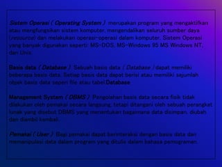Sistem Operasi ( Operating System ) merupakan program yang mengaktifkan
atau mengfungsikan sistem komputer, mengendalikan seluruh sumber daya
(resource) dan melakukan operasi-operasi dalam komputer. Sistem Operasi
yang banyak digunakan seperti: MS-DOS, MS-Windows 95 MS Windows NT,
dan Unix.
Basis data ( Database ) Sebuah basis data ( Database ) dapat memiliki
beberapa basis data. Setiap basis data dapat berisi atau memiliki sejumlah
objek basis data seperi file atau tabel.Database
Management System ( DBMS ) Pengolahan basis data secara fisik tidak
dilakukan oleh pemakai secara langsung, tetapi ditangani oleh sebuah perangkat
lunak yang disebut DBMS yang menentukan bagaimana data disimpan, diubah
dan diambil kembali.
Pemakai ( User ) Bagi pemakai dapat berinteraksi dengan basis data dan
memanipulasi data dalam program yang ditulis dalam bahasa pemograman.
 