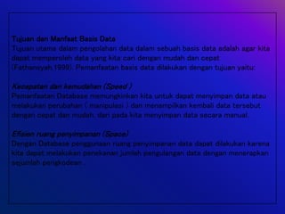 Tujuan dan Manfaat Basis Data
Tujuan utama dalam pengolahan data dalam sebuah basis data adalah agar kita
dapat memperoleh data yang kita cari dengan mudah dan cepat
(Fathansyah,1999). Pemanfaatan basis data dilakukan dengan tujuan yaitu:
Kecepatan dan kemudahan (Speed )
Pemanfaatan Database memungkinkan kita untuk dapat menyimpan data atau
melakukan perubahan ( manipulasi ) dan menampilkan kembali data tersebut
dengan cepat dan mudah, dari pada kita menyimpan data secara manual.
Efisien ruang penyimpanan (Space)
Dengan Database penggunaan ruang penyimpanan data dapat dilakukan karena
kita dapat melakukan penekanan jumlah pengulangan data dengan menerapkan
sejumlah pengkodean .
 