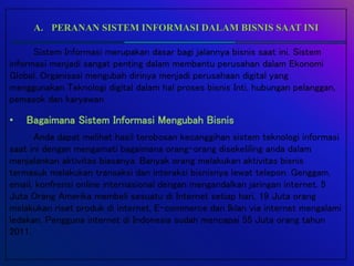 A. PERANAN SISTEM INFORMASI DALAM BISNIS SAAT INI
Sistem Informasi merupakan dasar bagi jalannya bisnis saat ini. Sistem
informasi menjadi sangat penting dalam membantu perusahan dalam Ekonomi
Global. Organisasi mengubah dirinya menjadi perusahaan digital yang
menggunakan Teknologi digital dalam hal proses bisnis Inti, hubungan pelanggan,
pemasok dan karyawan
• Bagaimana Sistem Informasi Mengubah Bisnis
Anda dapat melihat hasil terobosan kecanggihan sistem teknologi informasi
saat ini dengan mengamati bagaimana orang-orang disekeliling anda dalam
menjalankan aktivitas biasanya. Banyak orang melakukan aktivitas bisnis
termasuk melakukan transaksi dan interaksi bisnisnya lewat telepon. Genggam,
email, konfrensi online internasional dengan mengandalkan jaringan internet. 5
Juta Orang Amerika membeli sesuatu di Internet setiap hari, 19 Juta orang
melakukan riset produk di internet, E-commerce dan Iklan via internet mengalami
ledakan. Pengguna internet di Indonesia sudah mencapai 55 Juta orang tahun
2011.
 