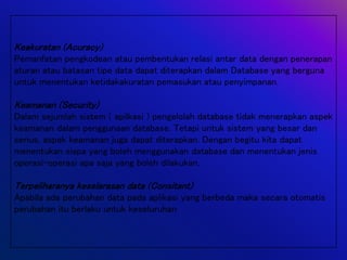 Keakuratan (Acuracy)
Pemanfatan pengkodean atau pembentukan relasi antar data dengan penerapan
aturan atau batasan tipe data dapat diterapkan dalam Database yang berguna
untuk menentukan ketidakakuratan pemasukan atau penyimpanan.
Keamanan (Security)
Dalam sejumlah sistem ( apilkasi ) pengelolah database tidak menerapkan aspek
keamanan dalam penggunaan database. Tetapi untuk sistem yang besar dan
serius, aspek keamanan juga dapat diterapkan. Dengan begitu kita dapat
menentukan siapa yang boleh menggunakan database dan menentukan jenis
operasi-operasi apa saja yang boleh dilakukan.
Terpeliharanya keselarasan data (Consitant)
Apabila ada perubahan data pada aplikasi yang berbeda maka secara otomatis
perubahan itu berlaku untuk keseluruhan
 