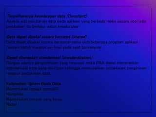 Terpeliharanya keselarasan data (Consitant)
Apabila ada perubahan data pada aplikasi yang berbeda maka secara otomatis
perubahan itu berlaku untuk keseluruhan
Data dapat dipakai secara bersama (shared)
Data dapat dipakai secara bersama-sama oleh beberapa program aplikasi
(secara batch maupun on-line) pada saat bersamaan.
Dapat diterapkan standarisasi (standardization)
Dengan adanya pengontrolan yang terpusat maka DBA dapat menerapkan
standarisasi data yang disimpan sehingga memudahkan pemakaian, pengiriman
maupun pertukaran data.
Kelemahan Sistem Basis Data
Memerlukan tenaga spesialIS
Kompleks
Memerlukan tempat yang besar
Mahal
 