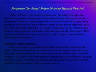 Pengertian Dan Fungsi Sistem Informasi Menurut Para Ahli
Sistem Informasi (SI) adalah kombinasi dari teknologi informasi dan
aktivitas orang yang menggunakan teknologi untuk mendukung operasi dan
manajemen. Dalam arti yang sangat luas, sistem informasi istilah yang sering
digunakan untuk merujuk pada interaksi antara orang, proses algoritmik, data,
dan teknologi. Dalam pengertian ini, istilah ini digunakan untuk merujuk tidak
hanya untuk penggunaan organisasi teknologi informasi dan komunikasi (TIK),
tetapi juga untuk cara di mana orang berinteraksi dengan teknologi dalam
mendukung proses bisnis
Pengertian Sistem Informasi
Beberapa membuat perbedaan yang jelas antara sistem informasi, dan
sistem ICT komputer, dan proses bisnis. Sistem informasi yang berbeda dari
teknologi informasi dalam sistem informasi biasanya terlihat seperti memiliki
komponen TIK. Hal ini terutama berkaitan dengan tujuan pemanfaatan teknologi
informasi. Sistem informasi juga berbeda dari proses bisnis. Sistem informasi
membantu untuk mengontrol kinerja proses bisnis
 