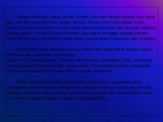 Dengan demikian, saling terkait sistem informasi dengan sistem data pada
satu sisi dan pada aktivitas sistem lainnya. Sistem informasi adalah suatu
bentuk sistem komunikasi di mana data direpresentasikan dan diproses sebagai
bentuk memori sosial. Sistem informasi juga dapat dianggap sebagai bahasa
semi formal yang mendukung orang dalam pengambilan keputusan dan tindakan.
Sistem informasi merupakan fokus utama dari studi untuk disiplin sistem
informasi dan organisasi informatika.
Sistem ini diselenggarakan informasi dari manusia, perangkat lunak, perangkat
keras, jaringan komunikasi dan sumber data untuk mengumpulkan, mengubah,
dan mendistribusikan informasi dalam sebuah organisasi.
Sistem informasi adalah suatu sistem dalam suatu organisasi yang
mempertemukan kebutuhan pengolahan transaksi harian, mendukung operasi,
kegiatan manajerial dan strategis dari suatu organisasi dan menyediakan pihak
luar tertentu dengan laporan-laporan yang diperlukan.
 