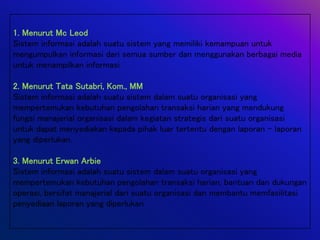 1. Menurut Mc Leod
Sistem informasi adalah suatu sistem yang memiliki kemampuan untuk
mengumpulkan informasi dari semua sumber dan menggunakan berbagai media
untuk menampilkan informasi
2. Menurut Tata Sutabri, Kom., MM
Sistem informasi adalah suatu sistem dalam suatu organisasi yang
mempertemukan kebutuhan pengolahan transaksi harian yang mendukung
fungsi manajerial organisasi dalam kegiatan strategis dari suatu organisasi
untuk dapat menyediakan kepada pihak luar tertentu dengan laporan – laporan
yang diperlukan.
3. Menurut Erwan Arbie
Sistem informasi adalah suatu sistem dalam suatu organisasi yang
mempertemukan kebutuhan pengolahan transaksi harian, bantuan dan dukungan
operasi, bersifat manajerial dari suatu organisasi dan membantu memfasilitasi
penyediaan laporan yang diperlukan
 