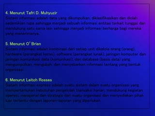 4. Menurut Tafri D. Muhyuzir
Sistem informasi adalah data yang dikumpulkan, diklasifikasikan dan diolah
sedemikian rupa sehingga menjadi sebuah informasi entitas terkait tunggal dan
mendukung satu sama lain sehingga menjadi informasi berharga bagi mereka
yang menerimanya.
5. Menurut O’Brien
Sistem informasi adalah kombinasi dari setiap unit dikelola orang (orang),
hardware (perangkat keras), software (perangkat lunak), jaringan komputer dan
jaringan komunikasi data (komunikasi), dan database (basis data) yang
mengumpulkan, mengubah, dan menyebarkan informasi tentang yang bentuk
organisasi.
6. Menurut Leitch Rosses
Sistem informasi express adalah suatu sistem dalam suatu organisasi yang
mempertemukan kebutuhan pengelolah transaksi harian, mendukung kegiatan
operasi, manajerial dan strategis dari suatu organisasi dan menyediakan pihak
luar tertentu dengan laporan-laporan yang diperlukan.
 