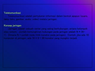Telekomunikasi
Telekomunikasi adalah pertukaran informasi dalam bentuk apapun (suara,
data, teks, gambar, audio, video) melalui jaringan.
Konsep jaringan
Jaringan adalah sebuah rantai yang saling berhubungan, antara kelompok
atau sistem. Jumlah kemungkinan hubungan pada jaringan adalah N * (N-
1). Dimana N = jumlah node (titik koneksi pada jaringan). Contoh, jika ada 10
komputer di jaringan, ada 10 * 9 = 90 koneksi yang mungkin terjadi.
 