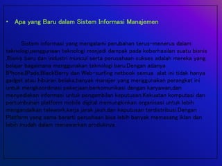 • Apa yang Baru dalam Sistem Informasi Manajemen
Sistem informasi yang mengalami perubahan terus-menerus dalam
teknologi,penggunaan teknologi menjadi dampak pada keberhasilan suatu bisnis
,Bisnis baru dan industri muncul serta perusahaan sukses adalah mereka yang
belajar bagaimana menggunakan teknologi baru.Dengan adanya
IPhone,IPads,BlackBerry dan Web-surfing netbook semua alat ini tidak hanya
gadget atau hiburan belaka,banyak manajer yang menggunakan perangkat ini
untuk mengkoordinasi pekerjaan,berkomunikasi dengan karyawan,dan
menyediakan informasi untuk pengambilan keputusan.Kekuatan komputasi dan
pertumbuhan platform mobile digital memungkinkan organisasi untuk lebih
mengandalkan telework,kerja jarak jauh,dan keputusan terdistribusi.Dengan
Platform yang sama berarti perushaan bisa lebih banyak memasang iklan dan
lebih mudah dalam menawarkan produknya.
 