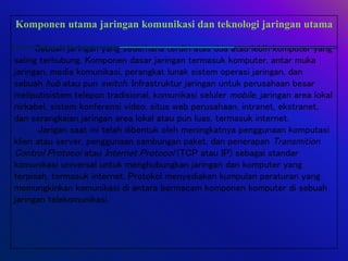 Komponen utama jaringan komunikasi dan teknologi jaringan utama
Sebuah jaringan yang sederhana terdiri atas dua atau lebih komputer yang
saling terhubung. Komponen dasar jaringan termasuk komputer, antar muka
jaringan, media komunikasi, perangkat lunak sistem operasi jaringan, dan
sebuah hub atau pun switch. Infrastruktur jaringan untuk perusahaan besar
meliputisistem telepon tradisional, komunikasi seluler mobile, jaringan area lokal
nirkabel, sistem konferensi video, situs web perusahaan, intranet, ekstranet,
dan serangkaian jaringan area lokal atau pun luas, termasuk internet.
Jarigan saat ini telah dibentuk oleh meningkatnya penggunaan komputasi
klien atau server, penggunaan sambungan paket, dan penerapan Transmition
Control Protocol atau Internet Protocol (TCP atau IP) sebagai standar
komunikasi universal untuk menghubungkan jaringan dan komputer yang
terpisah, termasuk internet. Protokol menyediakan kumpulan peraturan yang
memungkinkan komunikasi di antara bermacam komponen komputer di sebuah
jaringan telekomunikasi.
 