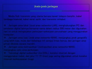 Jenis-jenis jaringan
Media fisik transmisi yang utama berupa kawat telepon berpilin, kabel
tembaga koaksial, kabel serat optik, dan transmisi nirkabel.
 Jaringan area lokal (local area networks-LAN), menghubungkan PC dan
peralatan digital lainnya bersama-sama dalam radius 500 meter dan digunakan
hari ini untuk mengerjakan pekerjaan-pekerjaan perusahaan yang menggunakan
komputer.
 Jaringan area luas (wide area networks-WAN), menjangkau jarak geografis
yang lebih luas, mulai dari beberapa mil sampai lintas benua, dan jaringan area
privat dikelola secara mandiri.
 Jaringan area metropolitan (metropolitan area networks-MAN),
menjangkau satu area perkotaan.
 Teknologi digital subscriber line (DSL), koneksi internet dengan
menggunakan kabel, dan jalur T1 (T1lines) juga sering digunakan untuk koneksi
internet berkecepatan tinggi.
 