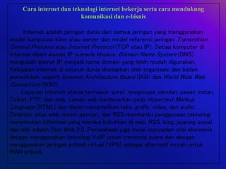 Cara internet dan teknologi internet bekerja serta cara mendukung
komunikasi dan e-bisnis
Internet adalah jaringan dunia dari semua jaringan yang menggunakan
model komputasi klien atau server dan model referensi jaringan Transmition
Control Protocol atau Internet Protocol (TCP atau IP). Setiap komputer di
internet diberi alamat IP numerik khusus. Domain Name System (DNS)
mengubah alamat IP menjadi nama domain yang lebih mudah digunakan.
Kebijakan internet di seluruh dunia ditetapkan oleh organisasi dan badan
pemerintah, seperti Internet Architecture Board (IAB) dan World Wide Web
Consortium (W3C).
Layanan internet utama termasuk surel, newgroups, obrolan, pesan instan,
Telnet, FTP, dan web. Laman web berdasarkan pada Hypertext Markup
Language (HTML) dan dapat menampilkan teks, grafik, video, dan audio.
Direktori situs web, mesin pencari, dan RSS membantu penggunaan teknologi
menemukan informasi yang mereka butuhkan di web, RSS, blog, jejaring sosial,
dan wiki adalah fitur Web 2.0. Perusahaan juga mulai menyadari nilai ekonomis
dengan menggunakan teknologi VoIP untuk transmisi suara dan dengan
menggunakan jaringan pribadi virtual (VPN) sebagai alternatif murah untuk
WAN pribadi.
 