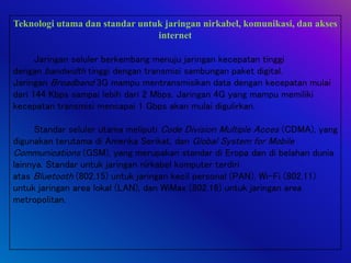 Teknologi utama dan standar untuk jaringan nirkabel, komunikasi, dan akses
internet
Jaringan seluler berkembang menuju jaringan kecepatan tinggi
dengan bandwidth tinggi dengan transmisi sambungan paket digital.
Jaringan Broadband 3G mampu mentransmisikan data dengan kecepatan mulai
dari 144 Kbps sampai lebih dari 2 Mbps. Jaringan 4G yang mampu memiliki
kecepatan transmisi mencapai 1 Gbps akan mulai digulirkan.
Standar seluler utama meliputi Code Division Multiple Acces (CDMA), yang
digunakan terutama di Amerika Serikat, dan Global System for Mobile
Communications (GSM), yang merupakan standar di Eropa dan di belahan dunia
lainnya. Standar untuk jaringan nirkabel komputer terdiri
atas Bluetooth (802.15) untuk jaringan kecil personal (PAN), Wi-Fi (802.11)
untuk jaringan area lokal (LAN), dan WiMax (802.16) untuk jaringan area
metropolitan.
 