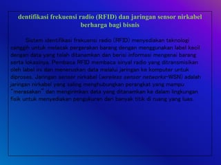 dentifikasi frekuensi radio (RFID) dan jaringan sensor nirkabel
berharga bagi bisnis
Sistem identifikasi frekuensi radio (RFID) menyediakan teknologi
canggih untuk melacak pergerakan barang dengan menggunakan label kecil
dengan data yang telah ditanamkan dan berisi informasi mengenai barang
serta lokasinya. Pembaca RFID membaca sinyal radio yang ditransmisikan
oleh label ini dan meneruskan data melalui jaringan ke komputer untuk
diproses. Jaringan sensor nirkabel (wireless sensor networks-WSN) adalah
jaringan nirkabel yang saling menghubungkan perangkat yang mampu
“merasakan” dan mengirimkan data yang ditanamkan ke dalam lingkungan
fisik untuk menyediakan pengukuran dari banyak titik di ruang yang luas.
 