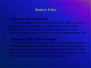 Budaya Etika
• Kebutuhan Akan Budaya Etika
Jika perusahaan dituntut untuk berlaku etis, maka manajemen
tingkat tinggi harus bersikap etis dalam segala sesuatu yang
dilakukan dan di katakannya. Manajemen tingkat atas harus
memimpin melalui contoh. Perilaku ini disebut dengan budaya etika.
• Bagaimana Budaya Etika Diterapkan
Tugas dari manajemen tingkat adalah untuk meyakinkan bahwa
konsep etikanya masuk ke seluruh organisasi, dan turun kejajaran
bawah sehingga menyentuh sikap karyawan. Implementasi ini dapat
dilalui melalui tiga tingkat, dalam bentuk kredo perusahaan, program
etika, dan kode perusahaan yang telah di sesuaikan.
 
