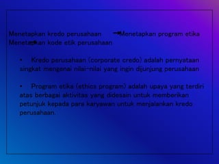 Menetapkan kredo perusahaan Menetapkan program etika
Menetapkan kode etik perusahaan
• Kredo perusahaan (corporate credo) adalah pernyataan
singkat mengenai nilai-nilai yang ingin dijunjung perusahaan
• Program etika (ethics program) adalah upaya yang terdiri
atas berbagai aktivitas yang didesain untuk memberikan
petunjuk kepada para karyawan untuk menjalankan kredo
perusahaan.
 
