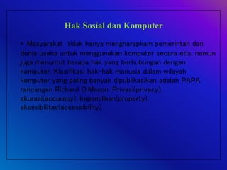 Hak Sosial dan Komputer
• Masyarakat tidak hanya mengharapkam pemerintah dan
dunia usaha untuk menggunakan komputer secara etis, namun
juga menuntut berapa hak yang berhubungan dengan
komputer. Klasifikasi hak-hak manusia dalam wilayah
komputer yang paling banyak dipublikasikan adalah PAPA
rancangan Richard O.Mason. Privasi(privacy),
akurasi(accuracy), kepemilikan(property),
aksesibilitas(accessibility).
 