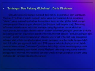 • Tantangan Dan Peluang Globalisasi : Dunia Diratakan
Sebuah Dunia Diratakan maksud dari hal ini di utarakan oleh wartawan
Thomas Friedman menulis sebuah buku yang menyatakan dunia sekarang
“datar”,yang maksudnya bahwa komunikasi internet dan global telah sangat
mempengaruhi keuntungan ekonomi dan budaya dari Negara maju,Teknologi
Informasi adalah salah satu alat manajer yang digunakan untuk aktivitas
input,proses,dan output dalam sebuah sistem informasi,jaringan terbesar di dunia
dan paling banyak digunakan adalah internet,internet adalah “sebuah jaringan dari
jaringan”global yang menggunakan standar universal internet juga digunakan
sebagai alat untuk menghubungkan jutaan jaringan yang berbeda dengan lebih
dari 1,4 miliar pengguna di lebih dari 230 negara seluruh dunia,internet telah
menciptakan sebuah “universal”platform teknologi untuk membangun produk
baru,layanan,strategi,dan model bisnis.Platform teknologi yang sama memiliki
penggunaan internal ,mnyediakan koneksi untuk menghubungkan sistem yang
berbeda dan jaringan dalam perusahaan.
 